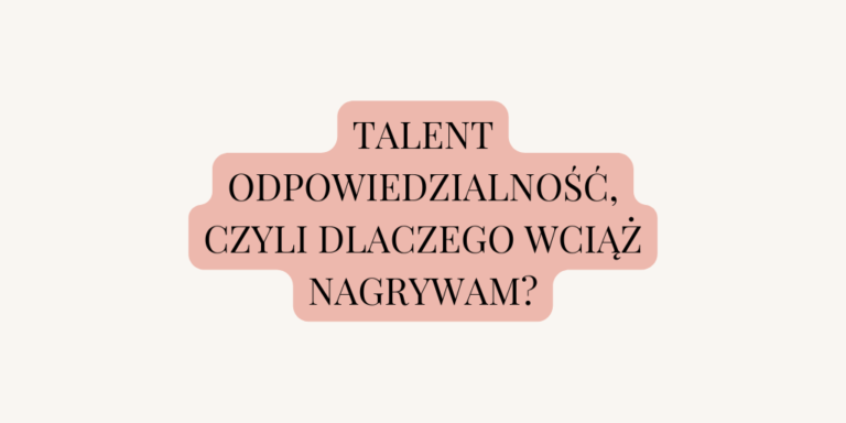 Talent ODPOWIEDZIALNOŚĆ, czyli dlaczego wciąż nagrywam?